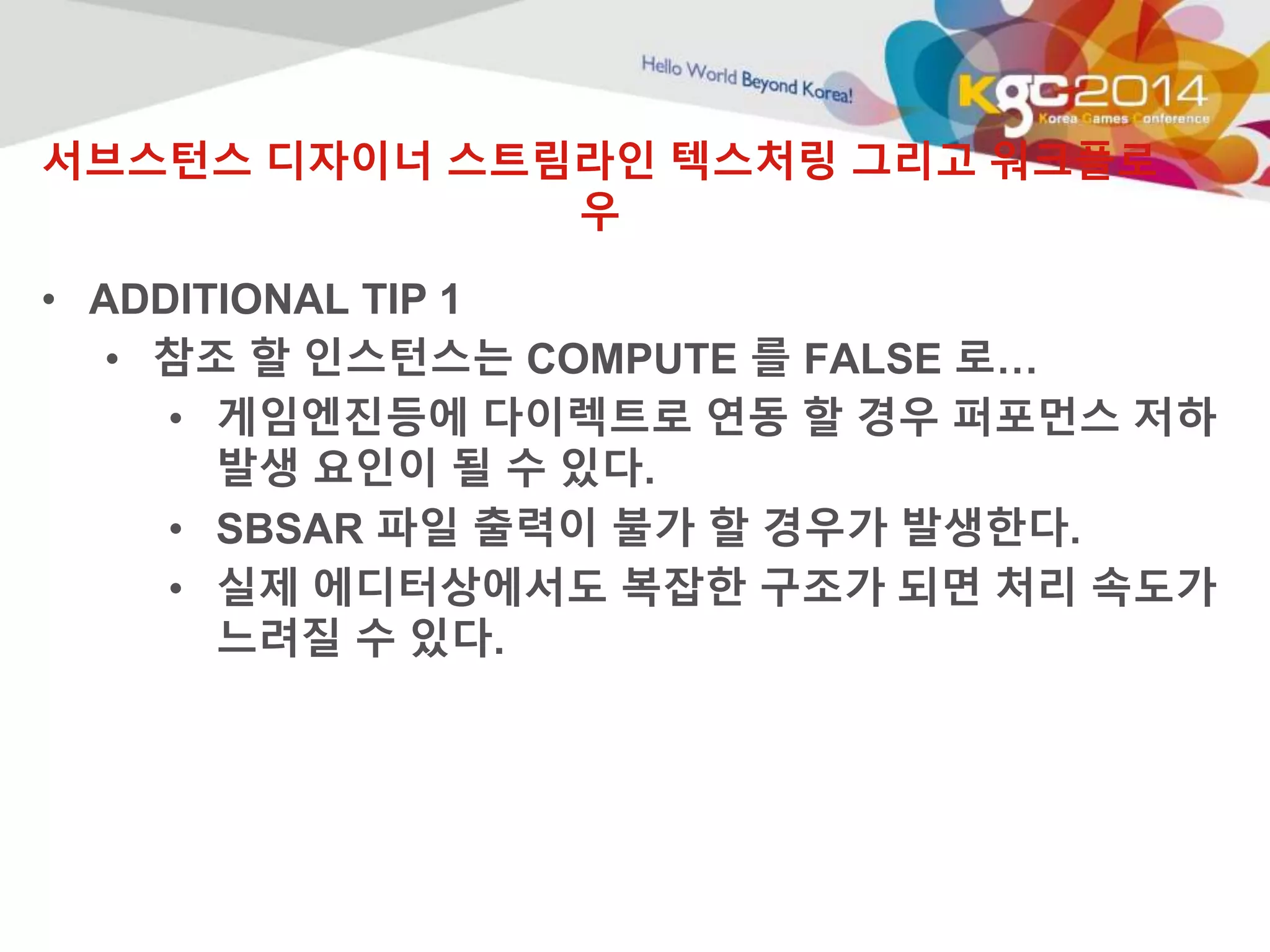 서브스턴스 디자이너 스트림라인 텍스처링 그리고 워크플로 
우 
• ADDITIONAL TIP 1 
• 참조 할 인스턴스는 COMPUTE 를 FALSE 로… 
• 게임엔진등에 다이렉트로 연동 할 경우 퍼포먼스 저하 
발생 요인이 될 수 있다. 
• SBSAR 파일 출력이 불가 할 경우가 발생한다. 
• 실제 에디터상에서도 복잡한 구조가 되면 처리 속도가 
느려질 수 있다. 
 