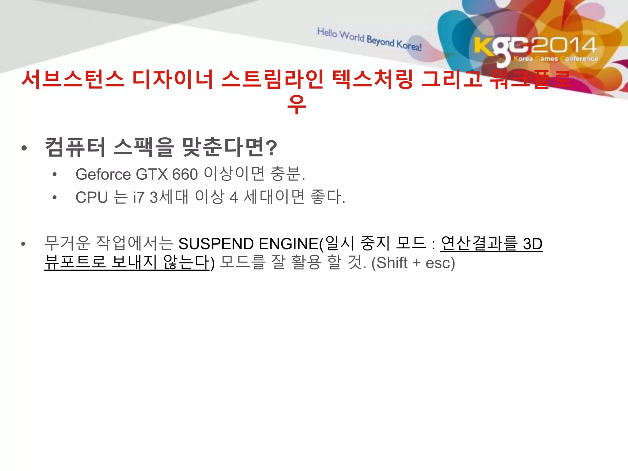 서브스턴스 디자이너 스트림라인 텍스처링 그리고 워크플로 
우 
• 컴퓨터 스팩을 맞춘다면? 
• Geforce GTX 660 이상이면 충분. 
• CPU 는 i7 3세대 이상 4 세대이면 좋다. 
• 무거운 작업에서는 SUSPEND ENGINE(일시 중지 모드 : 연산결과를 3D 
뷰포트로 보내지 않는다) 모드를 잘 활용 할 것. (Shift + esc) 
 