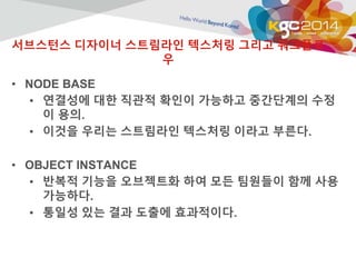 서브스턴스 디자이너 스트림라인 텍스처링 그리고 워크플로 
우 
• NODE BASE 
• 연결성에 대한 직관적 확인이 가능하고 중간단계의 수정 
이 용의. 
• 이것을 우리는 스트림라인 텍스처링 이라고 부른다. 
• OBJECT INSTANCE 
• 반복적 기능을 오브젝트화 하여 모든 팀원들이 함께 사용 
가능하다. 
• 통일성 있는 결과 도출에 효과적이다. 
 