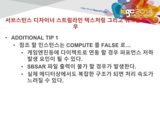 서브스턴스 디자이너 스트림라인 텍스처링 그리고 워크플로 
우 
• ADDITIONAL TIP 1 
• 참조 할 인스턴스는 COMPUTE 를 FALSE 로… 
• 게임엔진등에 다이렉트로 연동 할 경우 퍼포먼스 저하 
발생 요인이 될 수 있다. 
• SBSAR 파일 출력이 불가 할 경우가 발생한다. 
• 실제 에디터상에서도 복잡한 구조가 되면 처리 속도가 
느려질 수 있다. 
 