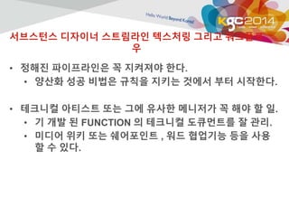 서브스턴스 디자이너 스트림라인 텍스처링 그리고 워크플로 
우 
• 정해진 파이프라인은 꼭 지켜져야 한다. 
• 양산화 성공 비법은 규칙을 지키는 것에서 부터 시작한다. 
• 테크니컬 아티스트 또는 그에 유사한 메니저가 꼭 해야 할 일. 
• 기 개발 된 FUNCTION 의 테크니컬 도큐먼트를 잘 관리. 
• 미디어 위키 또는 쉐어포인트 , 워드 협업기능 등을 사용 
할 수 있다. 
 