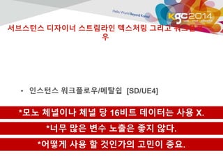 서브스턴스 디자이너 스트림라인 텍스처링 그리고 워크플로 
우 
• 인스턴스 워크플로우/메탈쉽 [SD/UE4] 
*모노 체널이나 체널 당 16비트 데이터는 사용 X. 
*너무 많은 변수 노출은 좋지 않다. 
*어떻게 사용 할 것인가의 고민이 중요. 
 