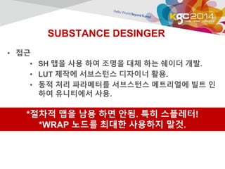 SUBSTANCE DESINGER 
• 접근 
• SH 맵을 사용 하여 조명을 대체 하는 쉐이더 개발. 
• LUT 제작에 서브스턴스 디자이너 활용. 
• 동적 처리 파라메터를 서브스턴스 메트리얼에 빌트 인 
하여 유니티에서 사용. 
*절차적 맵을 남용 하면 안됨. 특히 스플레터! 
*WRAP 노드를 최대한 사용하지 말것. 
 