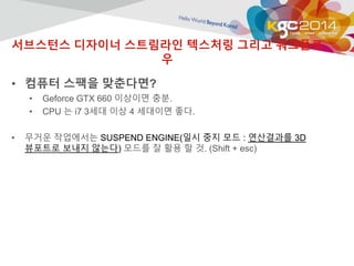 서브스턴스 디자이너 스트림라인 텍스처링 그리고 워크플로 
우 
• 컴퓨터 스팩을 맞춘다면? 
• Geforce GTX 660 이상이면 충분. 
• CPU 는 i7 3세대 이상 4 세대이면 좋다. 
• 무거운 작업에서는 SUSPEND ENGINE(일시 중지 모드 : 연산결과를 3D 
뷰포트로 보내지 않는다) 모드를 잘 활용 할 것. (Shift + esc) 
 