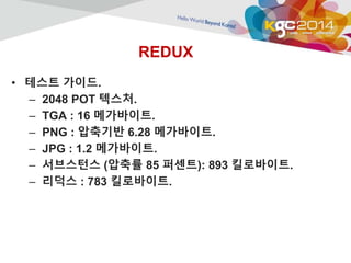 REDUX 
• 테스트 가이드. 
– 2048 POT 텍스처. 
– TGA : 16 메가바이트. 
– PNG : 압축기반 6.28 메가바이트. 
– JPG : 1.2 메가바이트. 
– 서브스턴스 (압축률 85 퍼센트): 893 킬로바이트. 
– 리덕스 : 783 킬로바이트. 
 