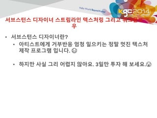 서브스턴스 디자이너 스트림라인 텍스처링 그리고 워크플로 
우 
• 서브스턴스 디자이너란? 
• 아티스트에게 거부반응 엄청 일으키는 정말 멋진 텍스처 
제작 프로그램 입니다.  
• 하지만 사실 그리 어렵지 않아요. 3일만 투자 해 보세요. 
 