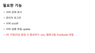 필요한 기능
• 서버 상태 표시
• 관리자 로그인
• 서버 on/off
• 서버 실행 파일 update
• (미 구현)이상 발생 시 통보하기. sms, 텔레그램, Pushbullet 연동
 