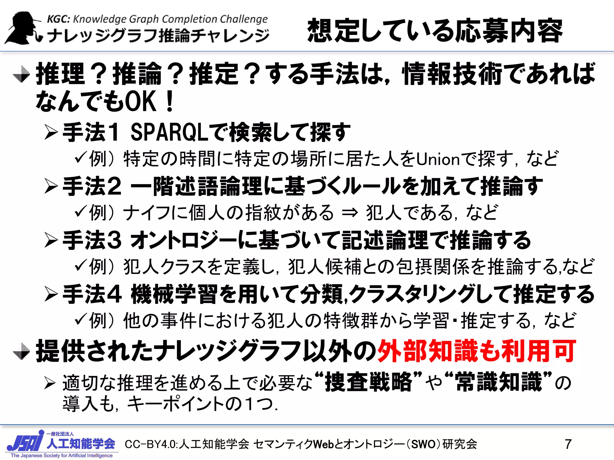 CC-BY4.0:人工知能学会 セマンティクWebとオントロジー（SWO）研究会
想定している応募内容
推理？推論？推定？する手法は，情報技術であれば
なんでもOK！
手法１ SPARQLで検索して探す
例） 特定の時間に特定の場所に居た人をUnionで探す，など
手法２ 一階述語論理に基づくルールを加えて推論す
例） ナイフに個人の指紋がある ⇒ 犯人である，など
手法３ オントロジーに基づいて記述論理で推論する
例） 犯人クラスを定義し，犯人候補との包摂関係を推論する,など
手法４ 機械学習を用いて分類,クラスタリングして推定する
例） 他の事件における犯人の特徴群から学習・推定する，など
提供されたナレッジグラフ以外の外部知識も利用可
 適切な推理を進める上で必要な“捜査戦略”や“常識知識”の
導入も，キーポイントの１つ．
7
 
