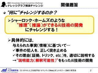 CC-BY4.0:人工知能学会 セマンティクWebとオントロジー（SWO）研究会
開催趣旨
“何に”チャレンジするのか？
シャーロック・ホームズのような
“推理”（推論）ができるAI技術の開発
にチャレンジする！
具体的には，
与えられた事実（情報）に基づいて…
事件の犯人を，正しく突き止める
その理由（証拠，トリック，etc.）を，適切に説明する
→“説明能力（解釈可能性）”をもったAI技術の開発
2
 
