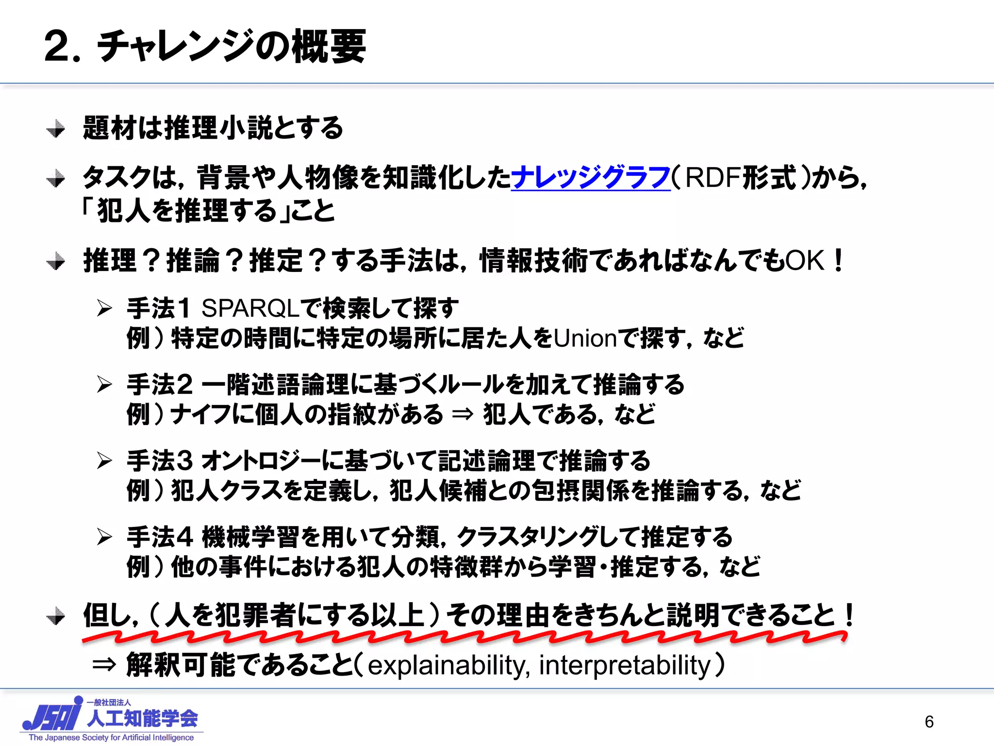 ２．チャレンジの概要
題材は推理小説とする
タスクは，背景や人物像を知識化したナレッジグラフ（RDF形式）から，
「犯人を推理する」こと
推理？推論？推定？する手法は，情報技術であればなんでもOK！
 手法１ SPARQLで検索して探す
例） 特定の時間に特定の場所に居た人をUnionで探す，など
 手法２ 一階述語論理に基づくルールを加えて推論する
例） ナイフに個人の指紋がある ⇒ 犯人である，など
 手法３ オントロジーに基づいて記述論理で推論する
例） 犯人クラスを定義し，犯人候補との包摂関係を推論する，など
 手法４ 機械学習を用いて分類，クラスタリングして推定する
例） 他の事件における犯人の特徴群から学習・推定する，など
但し，（人を犯罪者にする以上） その理由をきちんと説明できること！
⇒ 解釈可能であること（explainability, interpretability）
6
 