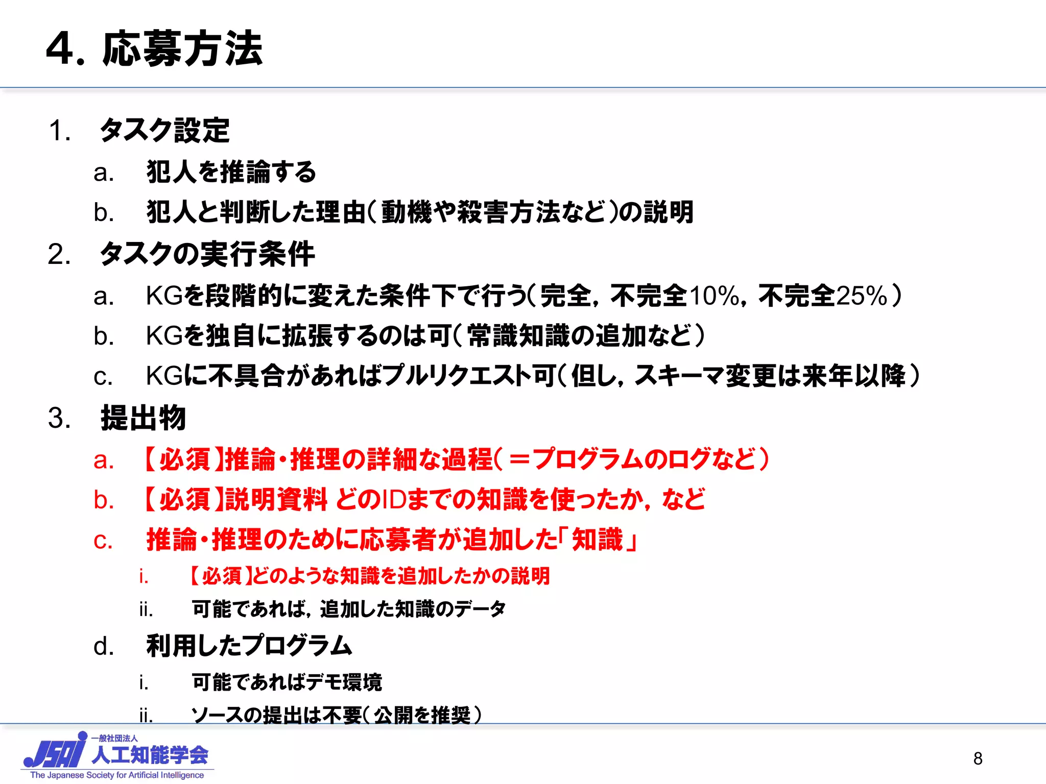 ４．応募方法
1. タスク設定
a. 犯人を推論する
b. 犯人と判断した理由（動機や殺害方法など）の説明
2. タスクの実行条件
a. KGを段階的に変えた条件下で行う（完全，不完全10%，不完全25%）
b. KGを独自に拡張するのは可（常識知識の追加など）
c. KGに不具合があればプルリクエスト可（但し，スキーマ変更は来年以降）
3. 提出物
a. 【必須】推論・推理の詳細な過程（＝プログラムのログなど）
b. 【必須】説明資料 どのIDまでの知識を使ったか，など
c. 推論・推理のために応募者が追加した「知識」
i. 【必須】どのような知識を追加したかの説明
ii. 可能であれば，追加した知識のデータ
d. 利用したプログラム
i. 可能であればデモ環境
ii. ソースの提出は不要（公開を推奨）
8
 