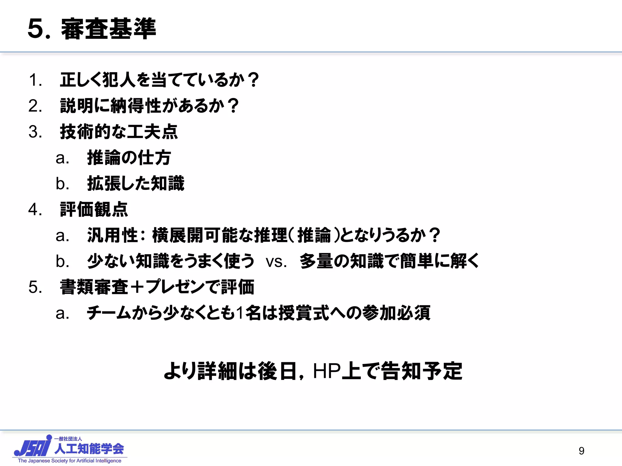 ５．審査基準
1. 正しく犯人を当てているか？
2. 説明に納得性があるか？
3. 技術的な工夫点
a. 推論の仕方
b. 拡張した知識
4. 評価観点
a. 汎用性： 横展開可能な推理（推論）となりうるか？
b. 少ない知識をうまく使う vs. 多量の知識で簡単に解く
5. 書類審査＋プレゼンで評価
a. チームから少なくとも1名は授賞式への参加必須
より詳細は後日，HP上で告知予定
9
 
