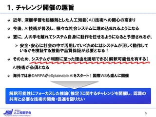 １．チャレンジ開催の趣旨
近年，深層学習を起爆剤とした人工知能（AI）技術への関心の高まり
今後，AI技術が普及し，様々な社会システムに埋め込まれるようになる
更に，人の手を離れてシステム自身に動作を任せるようになると予想されるが，
 安全・安心に社会の中で活用していくためにはシステムが正しく動作して
いるかを検証する技術や品質保証が必要となる！
そのため，システムが判断に至った理由を説明できる（解釈可能性を有する）
AI技術が必須となる
海外では米DARPAがeXplainable AIをスタート！国際WSも盛んに開催
解釈可能性にフォーカスした推論（推定）に関するチャレンジを開催し，認識の
共有と必要な技術の開発・促進を図りたい
5
 