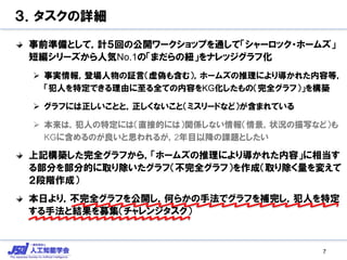 ３．タスクの詳細
事前準備として，計５回の公開ワークショップを通して「シャーロック・ホームズ」
短編シリーズから人気No.1の「まだらの紐」をナレッジグラフ化
 事実情報，登場人物の証言（虚偽も含む），ホームズの推理により導かれた内容等，
「犯人を特定できる理由に至る全ての内容をKG化したもの（完全グラフ）」を構築
 グラフには正しいことと，正しくないこと（ミスリードなど）が含まれている
 本来は，犯人の特定には（直接的には）関係しない情報（情景，状況の描写など）も
KGに含めるのが良いと思われるが，2年目以降の課題としたい
上記構築した完全グラフから，「ホームズの推理により導かれた内容」に相当す
る部分を部分的に取り除いたグラフ（不完全グラフ）を作成（取り除く量を変えて
２段階作成）
本日より，不完全グラフを公開し，何らかの手法でグラフを補完し，犯人を特定
する手法と結果を募集（チャレンジタスク）
7
 