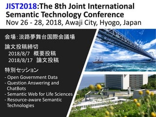 JIST2018:The 8th Joint International
Semantic Technology Conference
Nov 26 - 28, 2018, Awaji City, Hyogo, Japan
会場：淡路夢舞台国際会議場
論文投稿締切
2018/8/7 概要投稿
2018/8/17 論文投稿
特別セッション
- Open Government Data
- Question Answering and
ChatBots
- Semantic Web for Life Sciences
- Resource-aware Semantic
Technologies
 