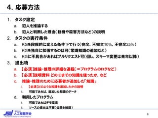 ４．応募方法
1. タスク設定
a. 犯人を推論する
b. 犯人と判断した理由（動機や殺害方法など）の説明
2. タスクの実行条件
a. KGを段階的に変えた条件下で行う（完全，不完全10%，不完全25%）
b. KGを独自に拡張するのは可（常識知識の追加など）
c. KGに不具合があればプルリクエスト可（但し，スキーマ変更は来年以降）
3. 提出物
a. 【必須】推論・推理の詳細な過程（＝プログラムのログなど）
b. 【必須】説明資料 どのIDまでの知識を使ったか，など
c. 推論・推理のために応募者が追加した「知識」
i. 【必須】どのような知識を追加したかの説明
ii. 可能であれば，追加した知識のデータ
d. 利用したプログラム
i. 可能であればデモ環境
ii. ソースの提出は不要（公開を推奨）
8
 