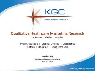 Qualitative Healthcare Marketing Research
               In Person … Online … Mobile

     Pharmaceuticals | Medical Devices | Diagnostics
          Biotech | Hospitals | Long-term Care


                         Kendall Gay
                 Qualitative Research Consultant
                          800-861-7261


                                                   800-861-7261 • www.KGC-Qualitative.com
                                                           Info@kgc-qualitative.com
 