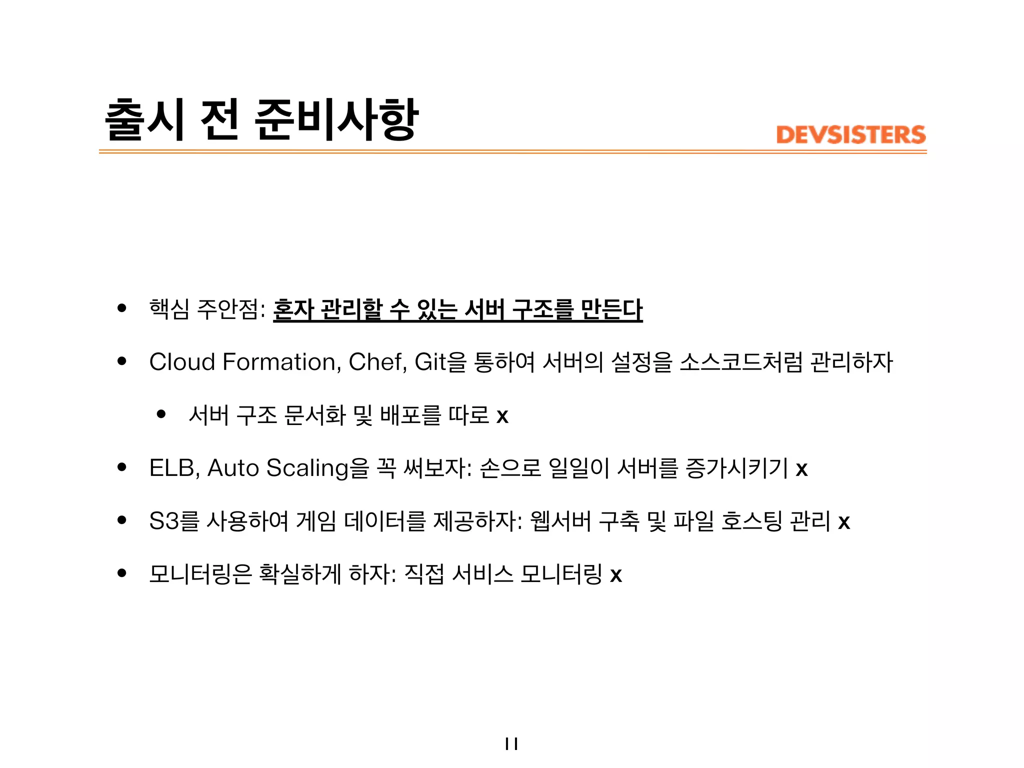 출시 전 준비사항
• 핵심 주안점: 혼자 관리할 수 있는 서버 구조를 만든다
• Cloud Formation, Chef, Git을 통하여 서버의 설정을 소스코드처럼 관리하자
• 서버 구조 문서화 및 배포를 따로 x
• ELB, Auto Scaling을 꼭 써보자: 손으로 일일이 서버를 증가시키기 x
• S3를 사용하여 게임 데이터를 제공하자: 웹서버 구축 및 파일 호스팅 관리 x
• 모니터링은 확실하게 하자: 직접 서비스 모니터링 x
11
 