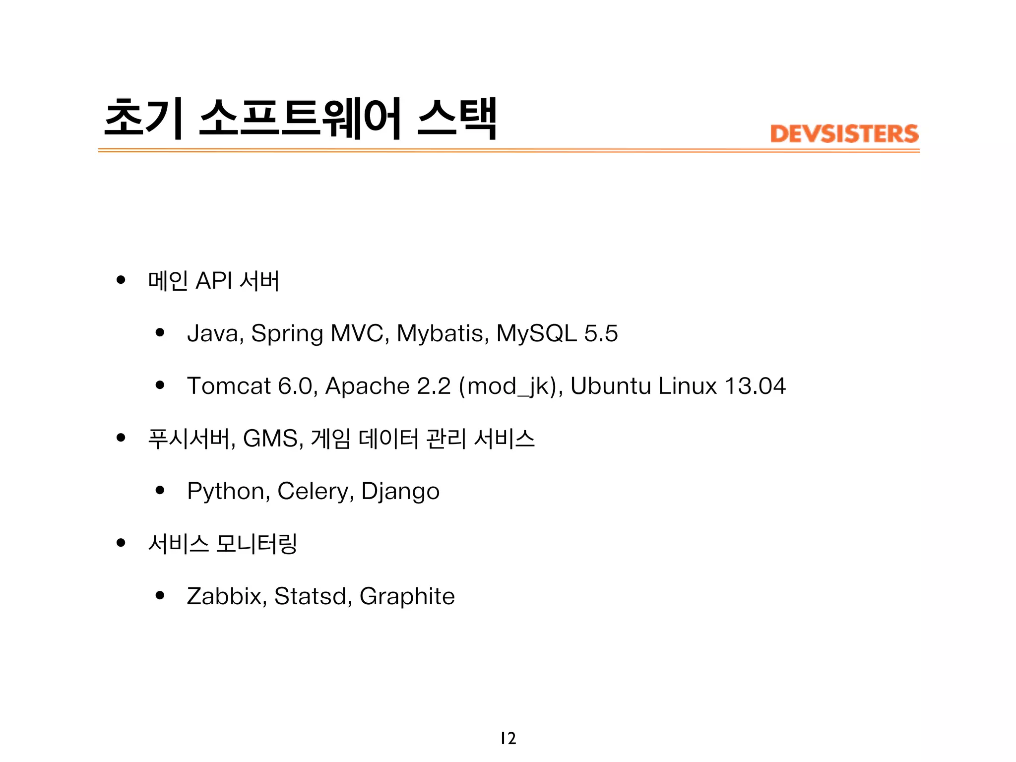 초기 소프트웨어 스택
• 메인 API 서버
• Java, Spring MVC, Mybatis, MySQL 5.5
• Tomcat 6.0, Apache 2.2 (mod_jk), Ubuntu Linux 13.04
• 푸시서버, GMS, 게임 데이터 관리 서비스
• Python, Celery, Django
• 서비스 모니터링
• Zabbix, Statsd, Graphite
12
 
