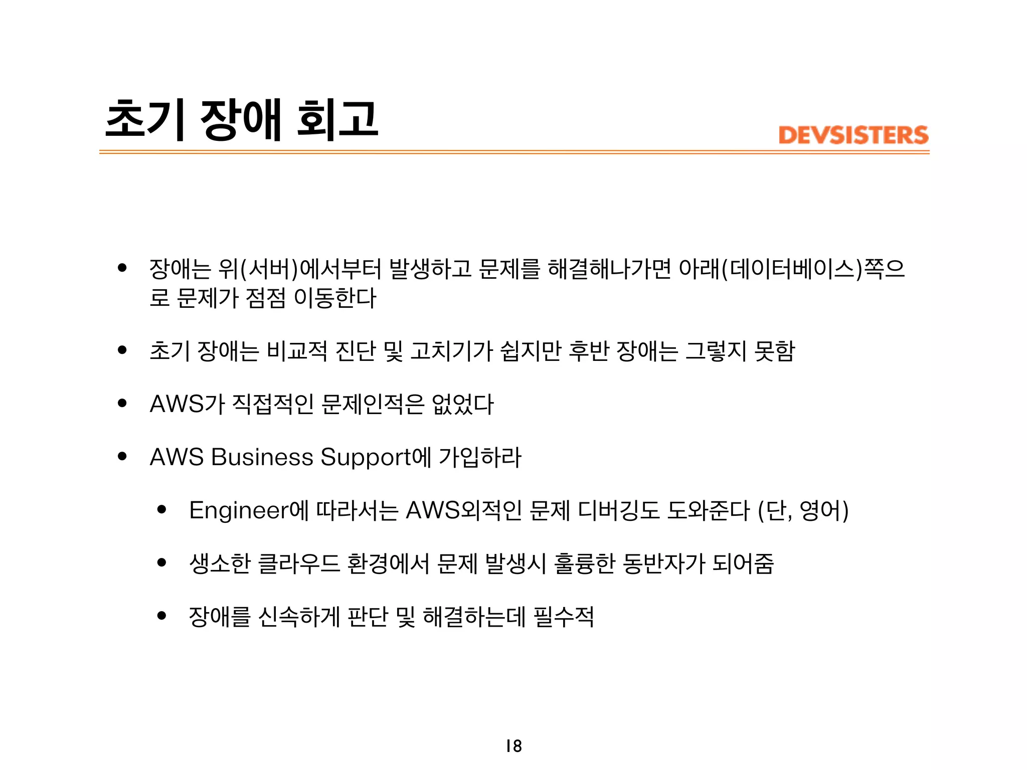 초기 장애 회고
18
• 장애는 위(서버)에서부터 발생하고 문제를 해결해나가면 아래(데이터베이스)쪽으
로 문제가 점점 이동한다
• 초기 장애는 비교적 진단 및 고치기가 쉽지만 후반 장애는 그렇지 못함
• AWS가 직접적인 문제인적은 없었다
• AWS Business Support에 가입하라
• Engineer에 따라서는 AWS외적인 문제 디버깅도 도와준다 (단, 영어)
• 생소한 클라우드 환경에서 문제 발생시 훌륭한 동반자가 되어줌
• 장애를 신속하게 판단 및 해결하는데 필수적
 