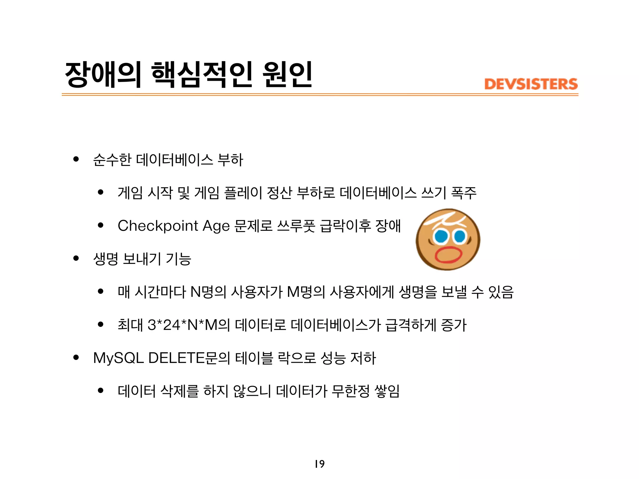 장애의 핵심적인 원인
• 순수한 데이터베이스 부하
• 게임 시작 및 게임 플레이 정산 부하로 데이터베이스 쓰기 폭주
• Checkpoint Age 문제로 쓰루풋 급락이후 장애
• 생명 보내기 기능
• 매 시간마다 N명의 사용자가 M명의 사용자에게 생명을 보낼 수 있음
• 최대 3*24*N*M의 데이터로 데이터베이스가 급격하게 증가
• MySQL DELETE문의 테이블 락으로 성능 저하
• 데이터 삭제를 하지 않으니 데이터가 무한정 쌓임
19
 