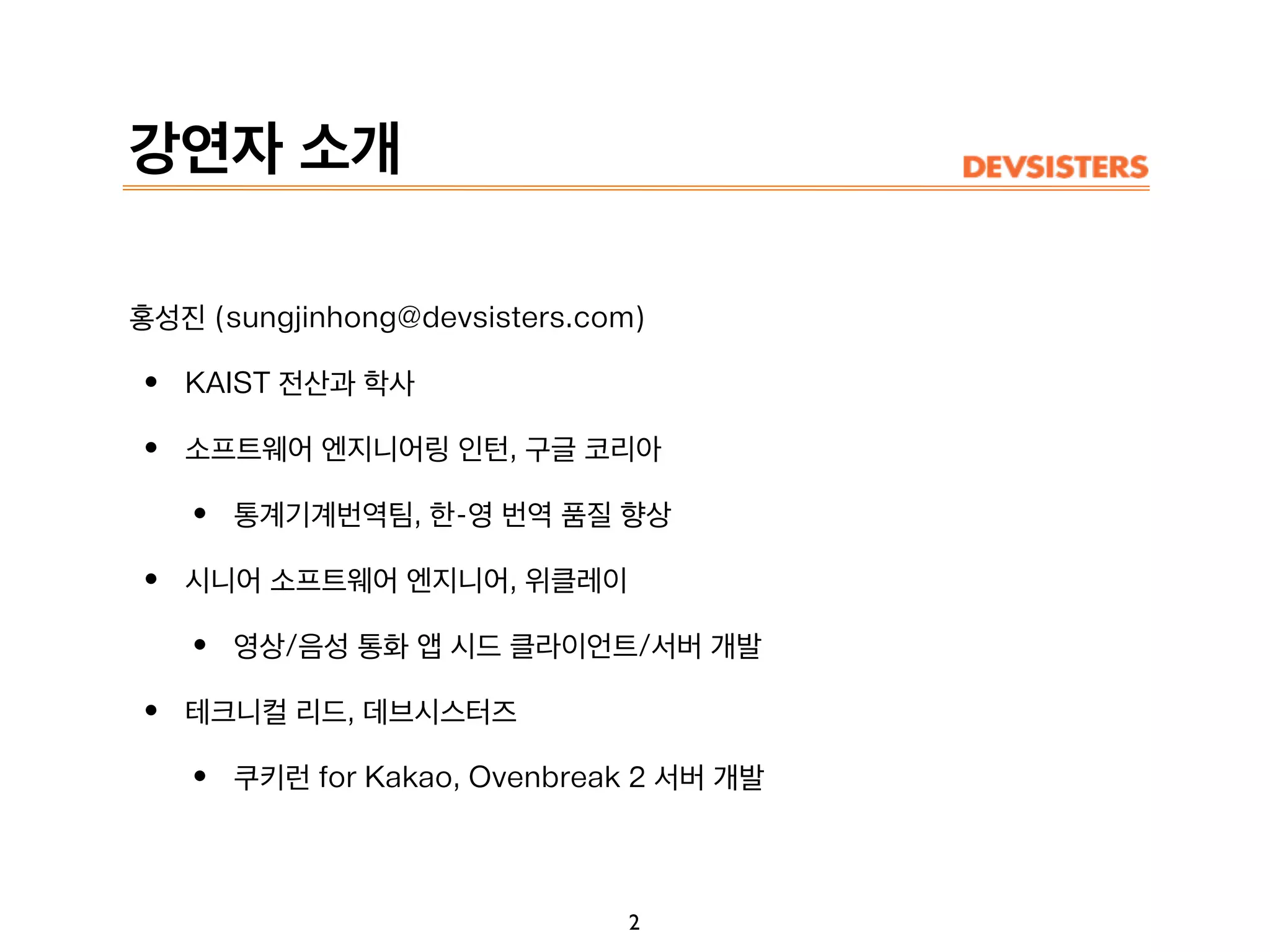 강연자 소개
홍성진 (sungjinhong@devsisters.com)
• KAIST 전산과 학사
• 소프트웨어 엔지니어링 인턴, 구글 코리아
• 통계기계번역팀, 한-영 번역 품질 향상
• 시니어 소프트웨어 엔지니어, 위클레이
• 영상/음성 통화 앱 시드 클라이언트/서버 개발
• 테크니컬 리드, 데브시스터즈
• 쿠키런 for Kakao, Ovenbreak 2 서버 개발
2
 