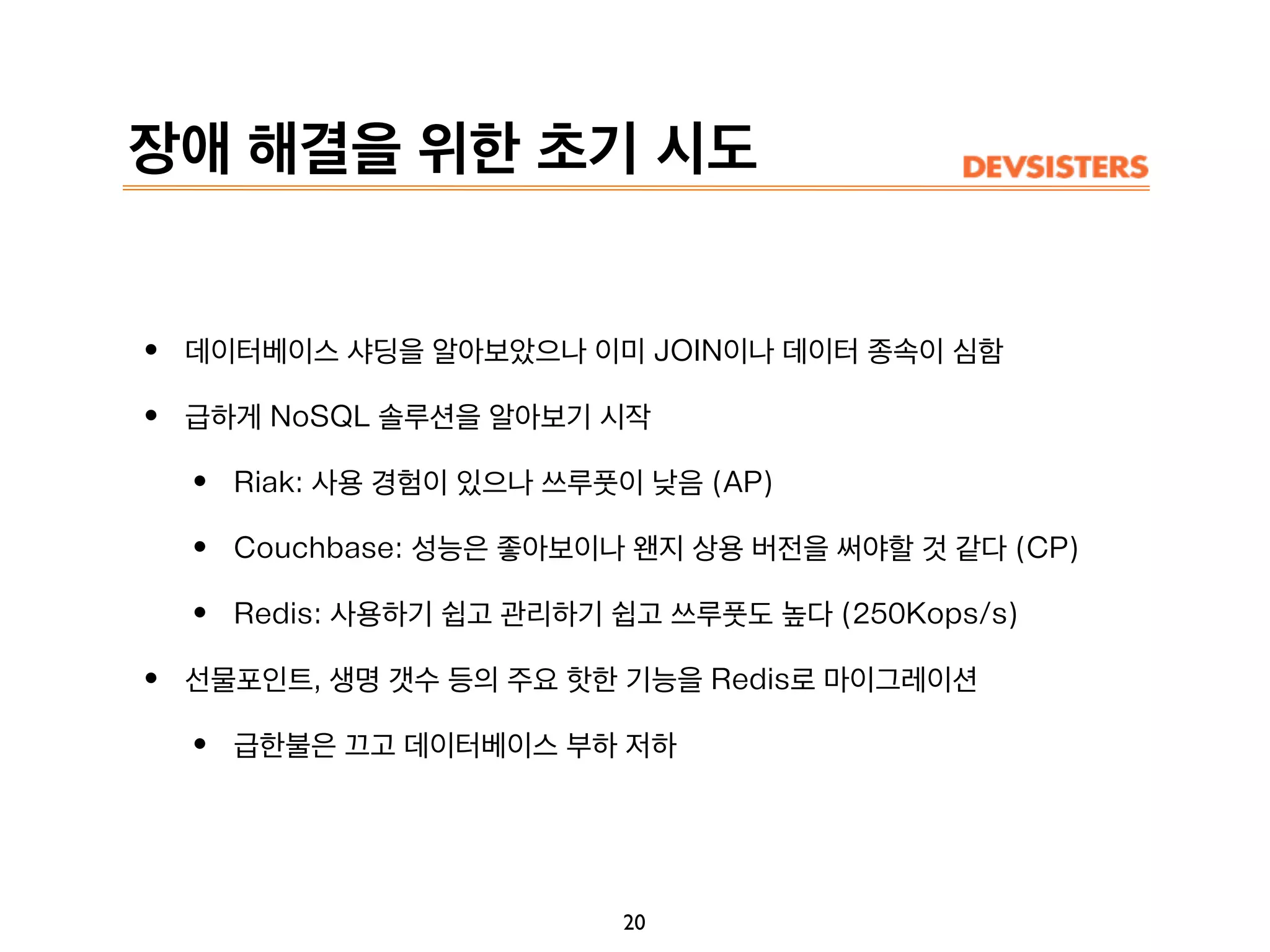 장애 해결을 위한 초기 시도
• 데이터베이스 샤딩을 알아보았으나 이미 JOIN이나 데이터 종속이 심함
• 급하게 NoSQL 솔루션을 알아보기 시작
• Riak: 사용 경험이 있으나 쓰루풋이 낮음 (AP)
• Couchbase: 성능은 좋아보이나 왠지 상용 버전을 써야할 것 같다 (CP)
• Redis: 사용하기 쉽고 관리하기 쉽고 쓰루풋도 높다 (250Kops/s)
• 선물포인트, 생명 갯수 등의 주요 핫한 기능을 Redis로 마이그레이션
• 급한불은 끄고 데이터베이스 부하 저하
20
 