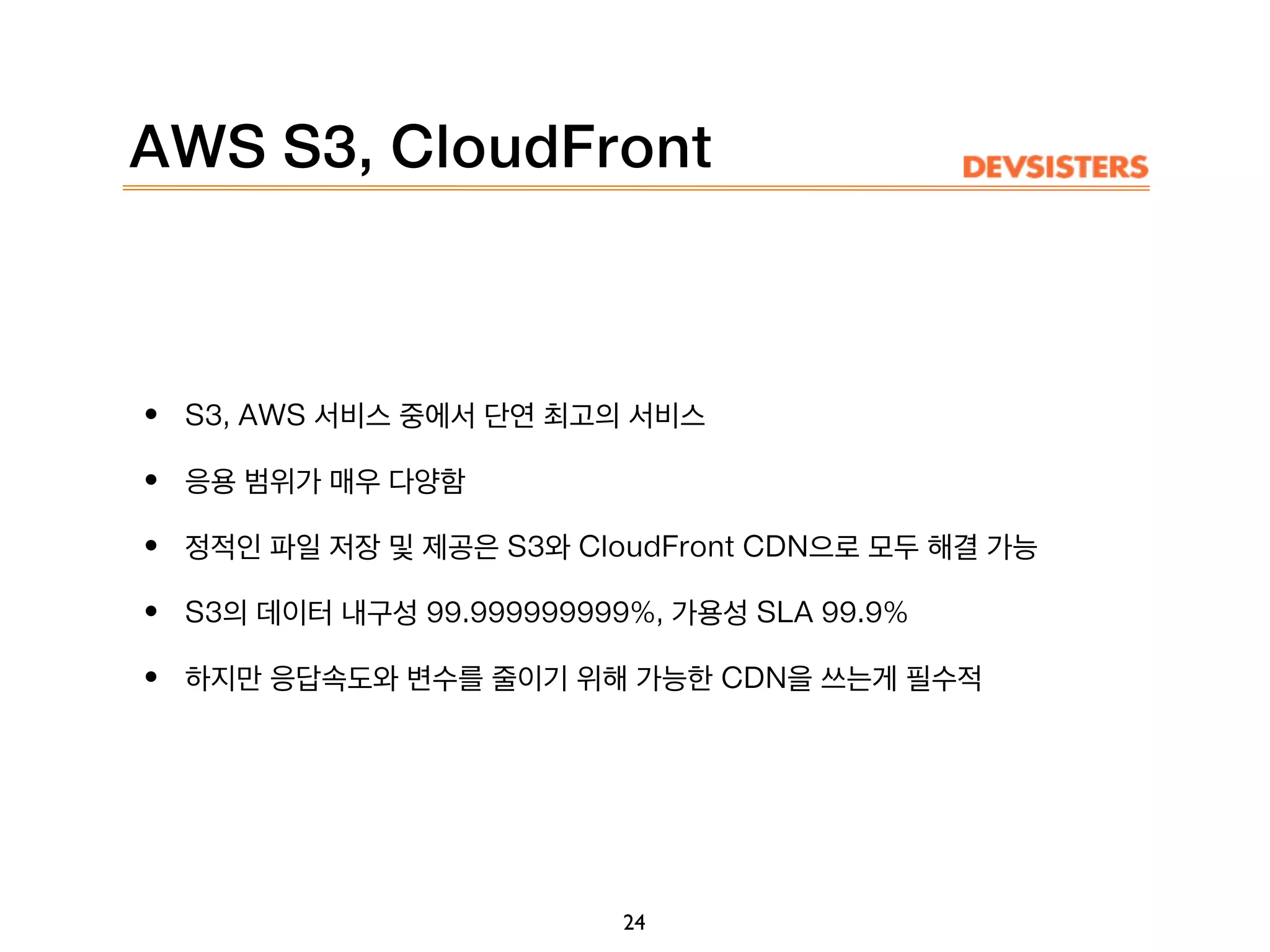 AWS S3, CloudFront
• S3, AWS 서비스 중에서 단연 최고의 서비스
• 응용 범위가 매우 다양함
• 정적인 파일 저장 및 제공은 S3와 CloudFront CDN으로 모두 해결 가능
• S3의 데이터 내구성 99.999999999%, 가용성 SLA 99.9%
• 하지만 응답속도와 변수를 줄이기 위해 가능한 CDN을 쓰는게 필수적
24
 