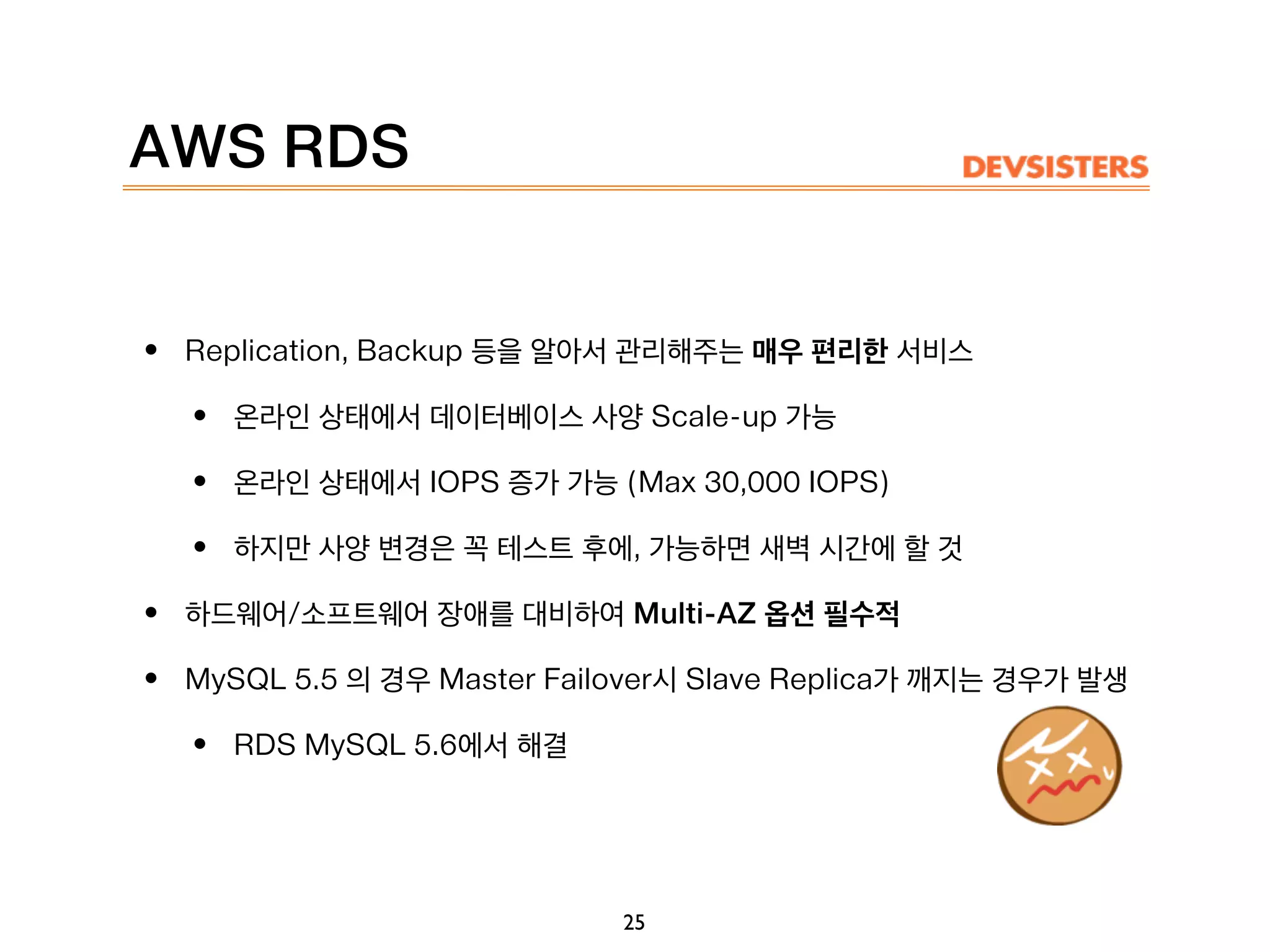 AWS RDS
• Replication, Backup 등을 알아서 관리해주는 매우 편리한 서비스
• 온라인 상태에서 데이터베이스 사양 Scale-up 가능
• 온라인 상태에서 IOPS 증가 가능 (Max 30,000 IOPS)
• 하지만 사양 변경은 꼭 테스트 후에, 가능하면 새벽 시간에 할 것
• 하드웨어/소프트웨어 장애를 대비하여 Multi-AZ 옵션 필수적
• MySQL 5.5 의 경우 Master Failover시 Slave Replica가 깨지는 경우가 발생
• RDS MySQL 5.6에서 해결
25
 