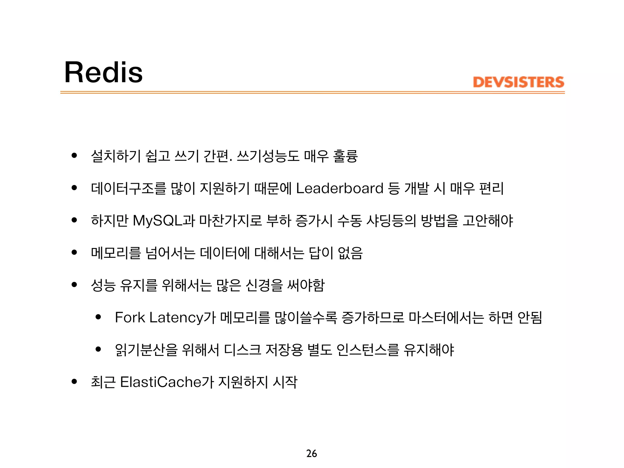 Redis
• 설치하기 쉽고 쓰기 간편. 쓰기성능도 매우 훌륭
• 데이터구조를 많이 지원하기 때문에 Leaderboard 등 개발 시 매우 편리
• 하지만 MySQL과 마찬가지로 부하 증가시 수동 샤딩등의 방법을 고안해야
• 메모리를 넘어서는 데이터에 대해서는 답이 없음
• 성능 유지를 위해서는 많은 신경을 써야함
• Fork Latency가 메모리를 많이쓸수록 증가하므로 마스터에서는 하면 안됨
• 읽기분산을 위해서 디스크 저장용 별도 인스턴스를 유지해야
• 최근 ElastiCache가 지원하지 시작
26
 
