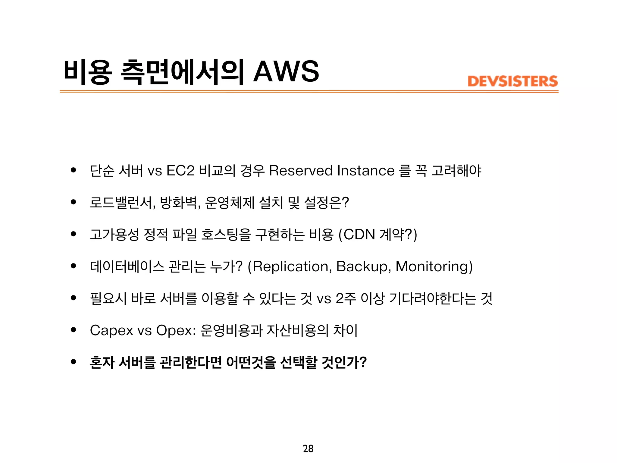 비용 측면에서의 AWS
• 단순 서버 vs EC2 비교의 경우 Reserved Instance 를 꼭 고려해야
• 로드밸런서, 방화벽, 운영체제 설치 및 설정은?
• 고가용성 정적 파일 호스팅을 구현하는 비용 (CDN 계약?)
• 데이터베이스 관리는 누가? (Replication, Backup, Monitoring)
• 필요시 바로 서버를 이용할 수 있다는 것 vs 2주 이상 기다려야한다는 것
• Capex vs Opex: 운영비용과 자산비용의 차이
• 혼자 서버를 관리한다면 어떤것을 선택할 것인가?
28
 
