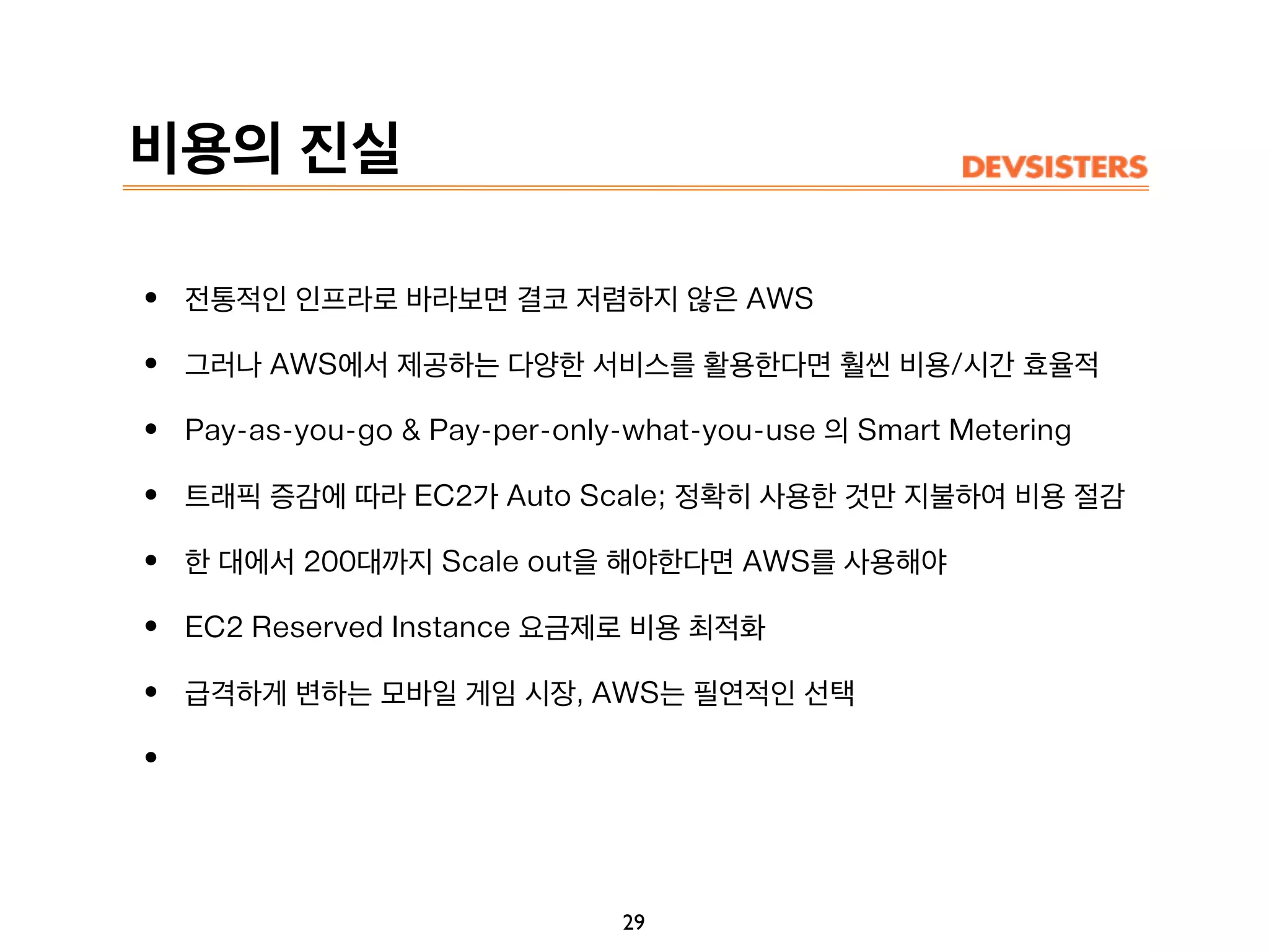 비용의 진실
• 전통적인 인프라로 바라보면 결코 저렴하지 않은 AWS
• 그러나 AWS에서 제공하는 다양한 서비스를 활용한다면 훨씬 비용/시간 효율적
• Pay-as-you-go & Pay-per-only-what-you-use 의 Smart Metering
• 트래픽 증감에 따라 EC2가 Auto Scale; 정확히 사용한 것만 지불하여 비용 절감
• 한 대에서 200대까지 Scale out을 해야한다면 AWS를 사용해야
• EC2 Reserved Instance 요금제로 비용 최적화
• 급격하게 변하는 모바일 게임 시장, AWS는 필연적인 선택
•
29
 