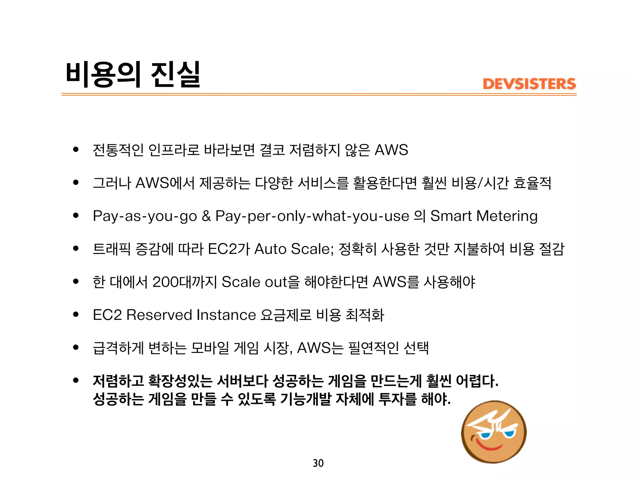 비용의 진실
• 전통적인 인프라로 바라보면 결코 저렴하지 않은 AWS
• 그러나 AWS에서 제공하는 다양한 서비스를 활용한다면 훨씬 비용/시간 효율적
• Pay-as-you-go & Pay-per-only-what-you-use 의 Smart Metering
• 트래픽 증감에 따라 EC2가 Auto Scale; 정확히 사용한 것만 지불하여 비용 절감
• 한 대에서 200대까지 Scale out을 해야한다면 AWS를 사용해야
• EC2 Reserved Instance 요금제로 비용 최적화
• 급격하게 변하는 모바일 게임 시장, AWS는 필연적인 선택
• 저렴하고 확장성있는 서버보다 성공하는 게임을 만드는게 훨씬 어렵다.
성공하는 게임을 만들 수 있도록 기능개발 자체에 투자를 해야.
30
 
