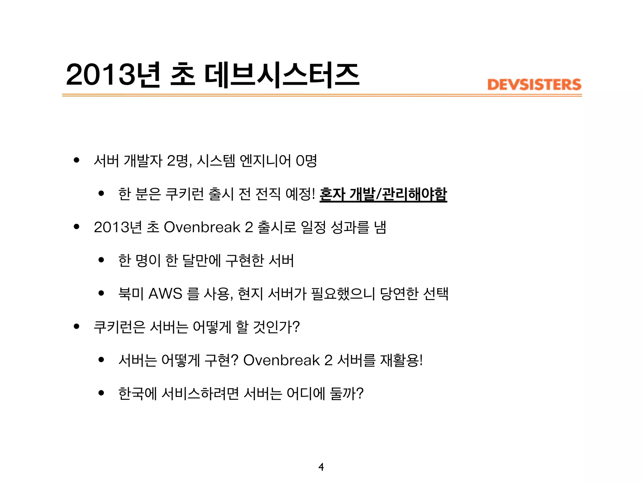 2013년 초 데브시스터즈
• 서버 개발자 2명, 시스템 엔지니어 0명
• 한 분은 쿠키런 출시 전 전직 예정! 혼자 개발/관리해야함
• 2013년 초 Ovenbreak 2 출시로 일정 성과를 냄
• 한 명이 한 달만에 구현한 서버
• 북미 AWS 를 사용, 현지 서버가 필요했으니 당연한 선택
• 쿠키런은 서버는 어떻게 할 것인가?
• 서버는 어떻게 구현? Ovenbreak 2 서버를 재활용!
• 한국에 서비스하려면 서버는 어디에 둘까?
4
 