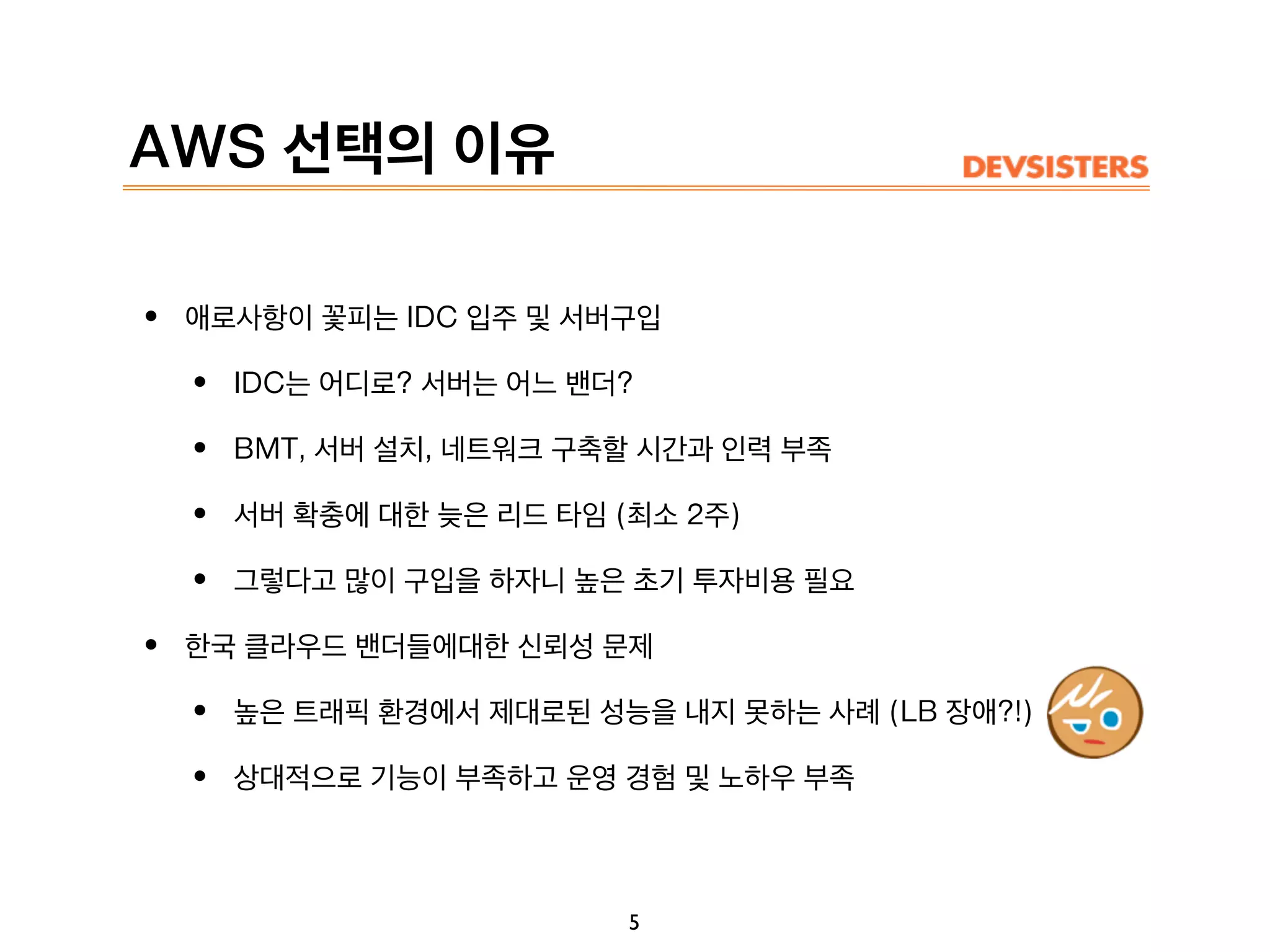 AWS 선택의 이유
• 애로사항이 꽃피는 IDC 입주 및 서버구입
• IDC는 어디로? 서버는 어느 밴더?
• BMT, 서버 설치, 네트워크 구축할 시간과 인력 부족
• 서버 확충에 대한 늦은 리드 타임 (최소 2주)
• 그렇다고 많이 구입을 하자니 높은 초기 투자비용 필요
• 한국 클라우드 밴더들에대한 신뢰성 문제
• 높은 트래픽 환경에서 제대로된 성능을 내지 못하는 사례 (LB 장애?!)
• 상대적으로 기능이 부족하고 운영 경험 및 노하우 부족
5
 