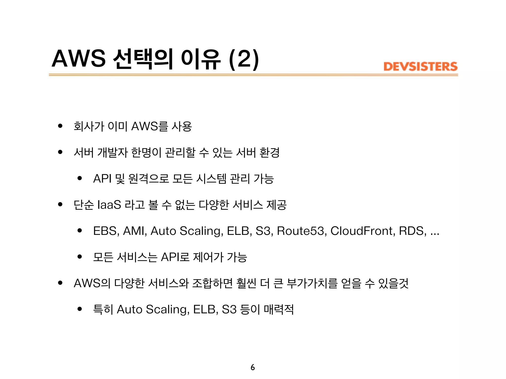 AWS 선택의 이유 (2)
• 회사가 이미 AWS를 사용
• 서버 개발자 한명이 관리할 수 있는 서버 환경
• API 및 원격으로 모든 시스템 관리 가능
• 단순 IaaS 라고 볼 수 없는 다양한 서비스 제공
• EBS, AMI, Auto Scaling, ELB, S3, Route53, CloudFront, RDS, ...
• 모든 서비스는 API로 제어가 가능
• AWS의 다양한 서비스와 조합하면 훨씬 더 큰 부가가치를 얻을 수 있을것
• 특히 Auto Scaling, ELB, S3 등이 매력적
6
 