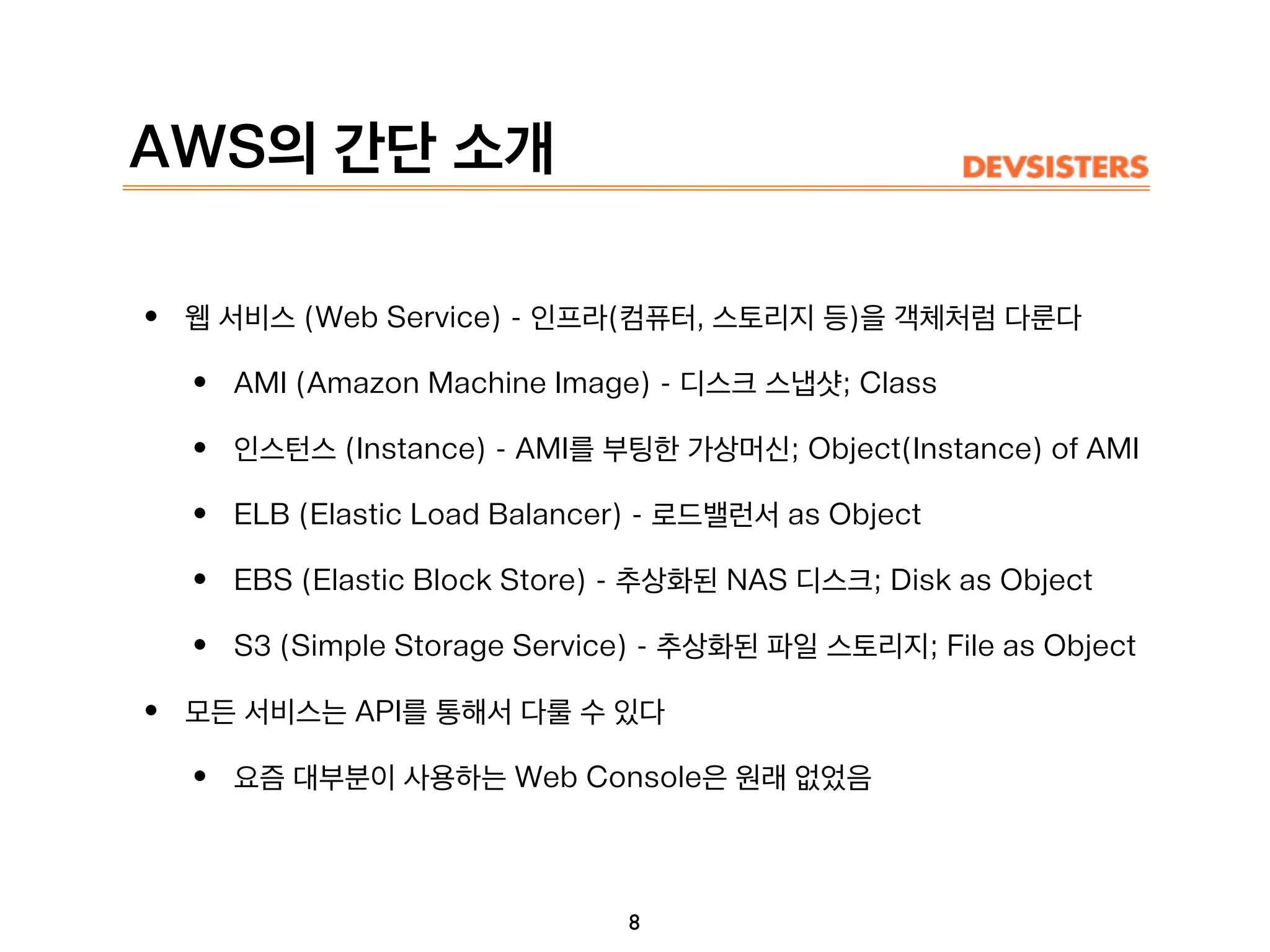 AWS의 간단 소개
• 웹 서비스 (Web Service) - 인프라(컴퓨터, 스토리지 등)을 객체처럼 다룬다
• AMI (Amazon Machine Image) - 디스크 스냅샷; Class
• 인스턴스 (Instance) - AMI를 부팅한 가상머신; Object(Instance) of AMI
• ELB (Elastic Load Balancer) - 로드밸런서 as Object
• EBS (Elastic Block Store) - 추상화된 NAS 디스크; Disk as Object
• S3 (Simple Storage Service) - 추상화된 파일 스토리지; File as Object
• 모든 서비스는 API를 통해서 다룰 수 있다
• 요즘 대부분이 사용하는 Web Console은 원래 없었음
8
 