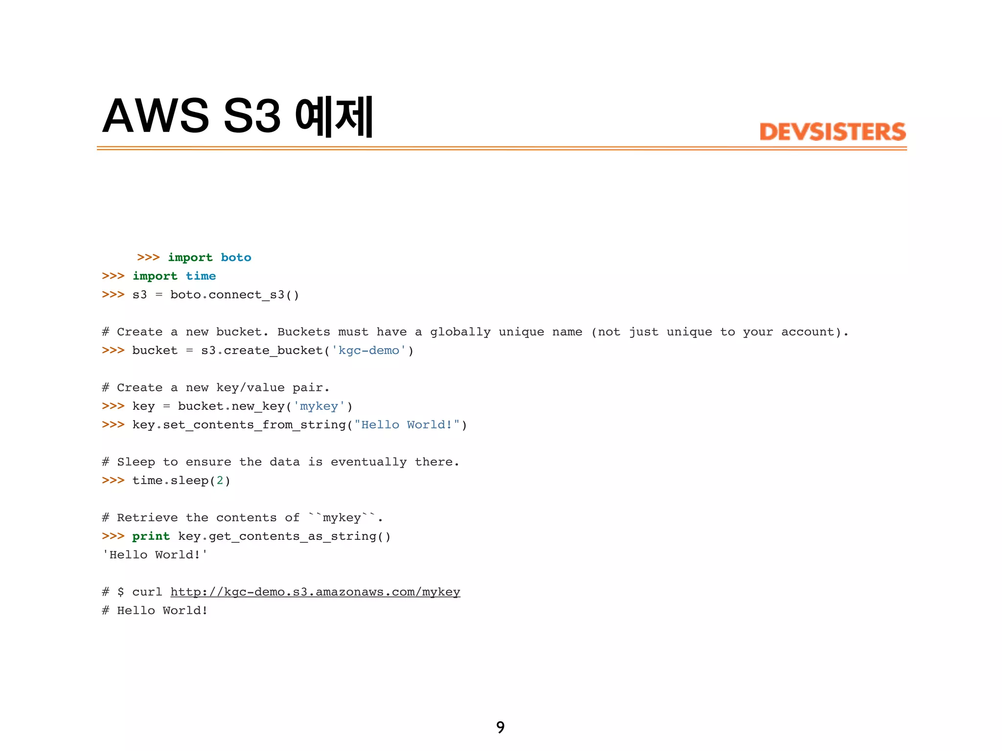 AWS S3 예제
>>> import boto
>>> import time
>>> s3 = boto.connect_s3()
# Create a new bucket. Buckets must have a globally unique name (not just unique to your account).
>>> bucket = s3.create_bucket('kgc-demo')
# Create a new key/value pair.
>>> key = bucket.new_key('mykey')
>>> key.set_contents_from_string("Hello World!")
# Sleep to ensure the data is eventually there.
>>> time.sleep(2)
# Retrieve the contents of ``mykey``.
>>> print key.get_contents_as_string()
'Hello World!'
# $ curl http://kgc-demo.s3.amazonaws.com/mykey
# Hello World!
9
 