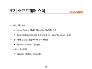 초기 소프트웨어 스택
• 메인 API 서버
• Java, Spring MVC, Mybatis, MySQL 5.5
• Tomcat 6.0, Apache 2.2 (mod_jk), Ubuntu Linux 13.04
• 푸시서버, GMS, 게임 데이터 관리 서비스
• Python, Celery, Django
• 서비스 모니터링
• Zabbix, Statsd, Graphite
12
 