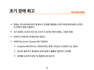 초기 장애 회고
18
• 장애는 위(서버)에서부터 발생하고 문제를 해결해나가면 아래(데이터베이스)쪽으
로 문제가 점점 이동한다
• 초기 장애는 비교적 진단 및 고치기가 쉽지만 후반 장애는 그렇지 못함
• AWS가 직접적인 문제인적은 없었다
• AWS Business Support에 가입하라
• Engineer에 따라서는 AWS외적인 문제 디버깅도 도와준다 (단, 영어)
• 생소한 클라우드 환경에서 문제 발생시 훌륭한 동반자가 되어줌
• 장애를 신속하게 판단 및 해결하는데 필수적
 