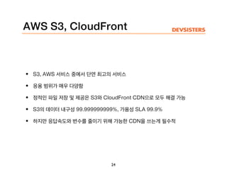 AWS S3, CloudFront
• S3, AWS 서비스 중에서 단연 최고의 서비스
• 응용 범위가 매우 다양함
• 정적인 파일 저장 및 제공은 S3와 CloudFront CDN으로 모두 해결 가능
• S3의 데이터 내구성 99.999999999%, 가용성 SLA 99.9%
• 하지만 응답속도와 변수를 줄이기 위해 가능한 CDN을 쓰는게 필수적
24
 