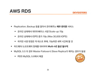 AWS RDS
• Replication, Backup 등을 알아서 관리해주는 매우 편리한 서비스
• 온라인 상태에서 데이터베이스 사양 Scale-up 가능
• 온라인 상태에서 IOPS 증가 가능 (Max 30,000 IOPS)
• 하지만 사양 변경은 꼭 테스트 후에, 가능하면 새벽 시간에 할 것
• 하드웨어/소프트웨어 장애를 대비하여 Multi-AZ 옵션 필수적
• MySQL 5.5 의 경우 Master Failover시 Slave Replica가 깨지는 경우가 발생
• RDS MySQL 5.6에서 해결
25
 