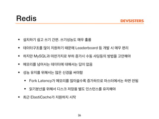 Redis
• 설치하기 쉽고 쓰기 간편. 쓰기성능도 매우 훌륭
• 데이터구조를 많이 지원하기 때문에 Leaderboard 등 개발 시 매우 편리
• 하지만 MySQL과 마찬가지로 부하 증가시 수동 샤딩등의 방법을 고안해야
• 메모리를 넘어서는 데이터에 대해서는 답이 없음
• 성능 유지를 위해서는 많은 신경을 써야함
• Fork Latency가 메모리를 많이쓸수록 증가하므로 마스터에서는 하면 안됨
• 읽기분산을 위해서 디스크 저장용 별도 인스턴스를 유지해야
• 최근 ElastiCache가 지원하지 시작
26
 