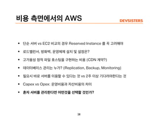 비용 측면에서의 AWS
• 단순 서버 vs EC2 비교의 경우 Reserved Instance 를 꼭 고려해야
• 로드밸런서, 방화벽, 운영체제 설치 및 설정은?
• 고가용성 정적 파일 호스팅을 구현하는 비용 (CDN 계약?)
• 데이터베이스 관리는 누가? (Replication, Backup, Monitoring)
• 필요시 바로 서버를 이용할 수 있다는 것 vs 2주 이상 기다려야한다는 것
• Capex vs Opex: 운영비용과 자산비용의 차이
• 혼자 서버를 관리한다면 어떤것을 선택할 것인가?
28
 