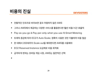 비용의 진실
• 전통적인 인프라로 바라보면 결코 저렴하지 않은 AWS
• 그러나 AWS에서 제공하는 다양한 서비스를 활용한다면 훨씬 비용/시간 효율적
• Pay-as-you-go & Pay-per-only-what-you-use 의 Smart Metering
• 트래픽 증감에 따라 EC2가 Auto Scale; 정확히 사용한 것만 지불하여 비용 절감
• 한 대에서 200대까지 Scale out을 해야한다면 AWS를 사용해야
• EC2 Reserved Instance 요금제로 비용 최적화
• 급격하게 변하는 모바일 게임 시장, AWS는 필연적인 선택
•
29
 