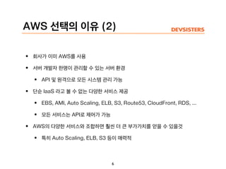 AWS 선택의 이유 (2)
• 회사가 이미 AWS를 사용
• 서버 개발자 한명이 관리할 수 있는 서버 환경
• API 및 원격으로 모든 시스템 관리 가능
• 단순 IaaS 라고 볼 수 없는 다양한 서비스 제공
• EBS, AMI, Auto Scaling, ELB, S3, Route53, CloudFront, RDS, ...
• 모든 서비스는 API로 제어가 가능
• AWS의 다양한 서비스와 조합하면 훨씬 더 큰 부가가치를 얻을 수 있을것
• 특히 Auto Scaling, ELB, S3 등이 매력적
6
 