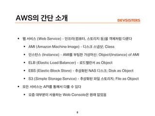 AWS의 간단 소개
• 웹 서비스 (Web Service) - 인프라(컴퓨터, 스토리지 등)을 객체처럼 다룬다
• AMI (Amazon Machine Image) - 디스크 스냅샷; Class
• 인스턴스 (Instance) - AMI를 부팅한 가상머신; Object(Instance) of AMI
• ELB (Elastic Load Balancer) - 로드밸런서 as Object
• EBS (Elastic Block Store) - 추상화된 NAS 디스크; Disk as Object
• S3 (Simple Storage Service) - 추상화된 파일 스토리지; File as Object
• 모든 서비스는 API를 통해서 다룰 수 있다
• 요즘 대부분이 사용하는 Web Console은 원래 없었음
8
 