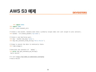AWS S3 예제
>>> import boto
>>> import time
>>> s3 = boto.connect_s3()
# Create a new bucket. Buckets must have a globally unique name (not just unique to your account).
>>> bucket = s3.create_bucket('kgc-demo')
# Create a new key/value pair.
>>> key = bucket.new_key('mykey')
>>> key.set_contents_from_string("Hello World!")
# Sleep to ensure the data is eventually there.
>>> time.sleep(2)
# Retrieve the contents of ``mykey``.
>>> print key.get_contents_as_string()
'Hello World!'
# $ curl http://kgc-demo.s3.amazonaws.com/mykey
# Hello World!
9
 