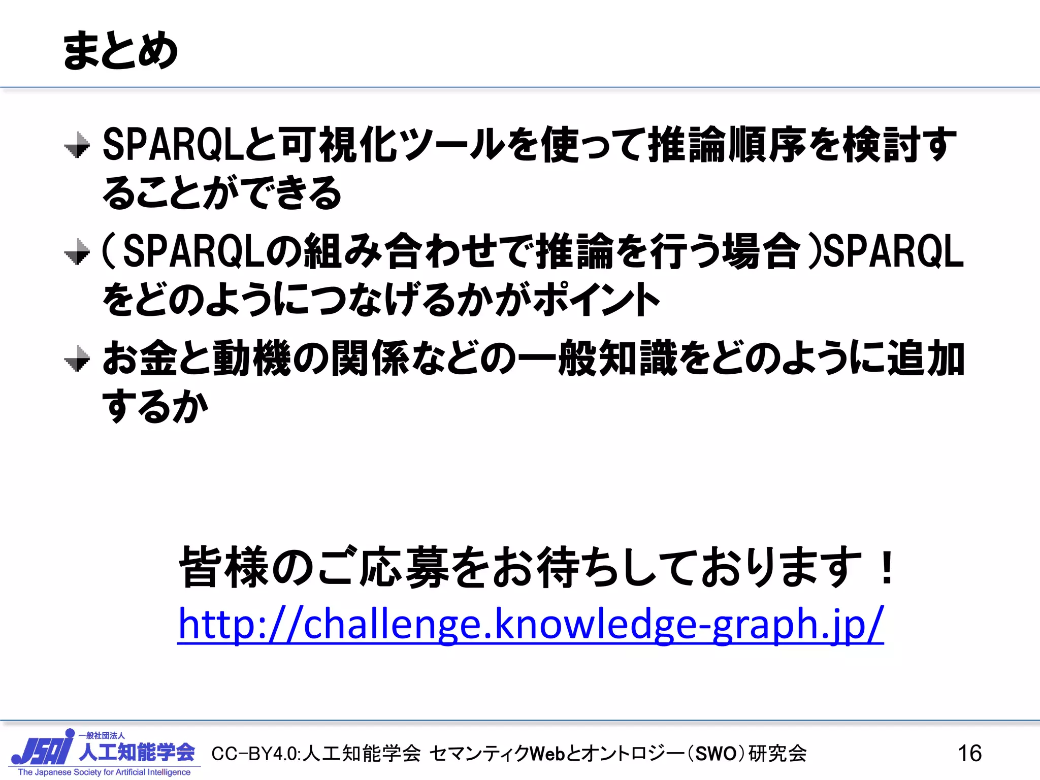 CC-BY4.0:人工知能学会 セマンティクWebとオントロジー（SWO）研究会
まとめ
SPARQLと可視化ツールを使って推論順序を検討す
ることができる
（SPARQLの組み合わせで推論を行う場合）SPARQL
をどのようにつなげるかがポイント
お金と動機の関係などの一般知識をどのように追加
するか
16
皆様のご応募をお待ちしております！
http://challenge.knowledge-graph.jp/
 