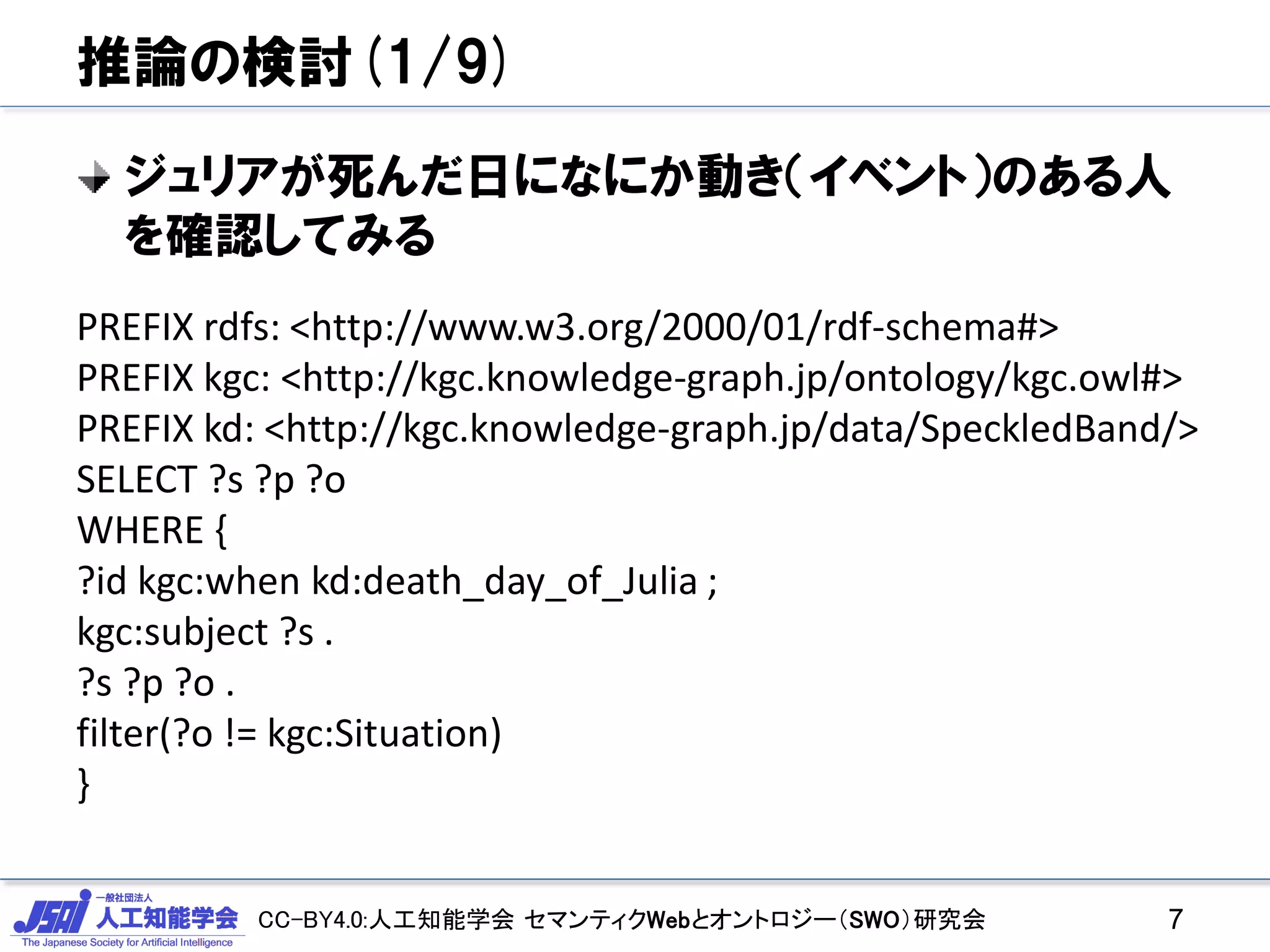 CC-BY4.0:人工知能学会 セマンティクWebとオントロジー（SWO）研究会
推論の検討(1/9)
ジュリアが死んだ日になにか動き（イベント）のある人
を確認してみる
7
PREFIX rdfs: <http://www.w3.org/2000/01/rdf-schema#>
PREFIX kgc: <http://kgc.knowledge-graph.jp/ontology/kgc.owl#>
PREFIX kd: <http://kgc.knowledge-graph.jp/data/SpeckledBand/>
SELECT ?s ?p ?o
WHERE {
?id kgc:when kd:death_day_of_Julia ;
kgc:subject ?s .
?s ?p ?o .
filter(?o != kgc:Situation)
}
 